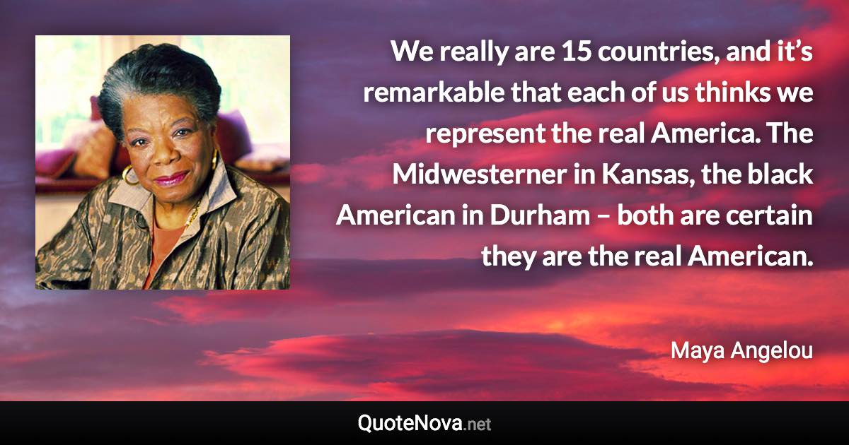 We really are 15 countries, and it’s remarkable that each of us thinks we represent the real America. The Midwesterner in Kansas, the black American in Durham – both are certain they are the real American. - Maya Angelou quote