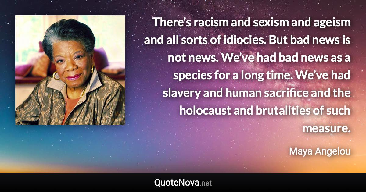 There’s racism and sexism and ageism and all sorts of idiocies. But bad news is not news. We’ve had bad news as a species for a long time. We’ve had slavery and human sacrifice and the holocaust and brutalities of such measure. - Maya Angelou quote