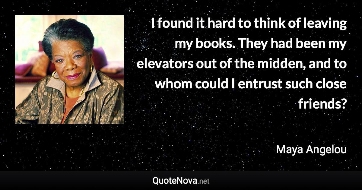 I found it hard to think of leaving my books. They had been my elevators out of the midden, and to whom could I entrust such close friends? - Maya Angelou quote