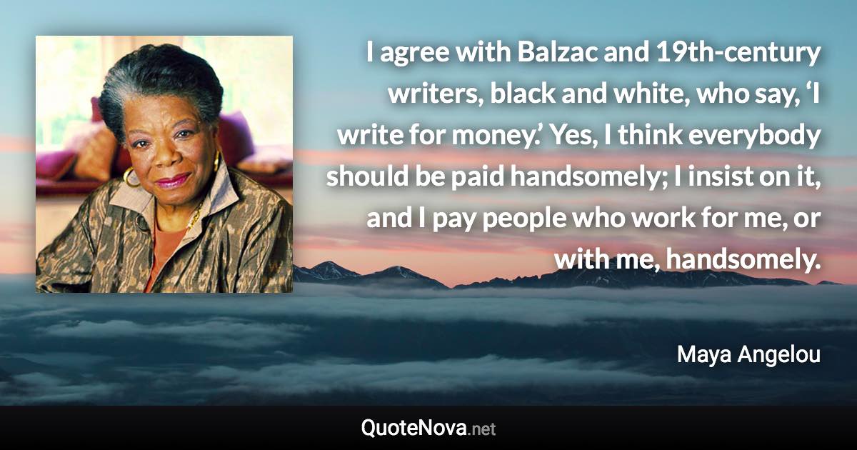 I agree with Balzac and 19th-century writers, black and white, who say, ‘I write for money.’ Yes, I think everybody should be paid handsomely; I insist on it, and I pay people who work for me, or with me, handsomely. - Maya Angelou quote