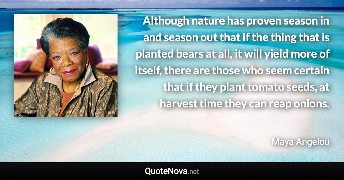 Although nature has proven season in and season out that if the thing that is planted bears at all, it will yield more of itself, there are those who seem certain that if they plant tomato seeds, at harvest time they can reap onions. - Maya Angelou quote