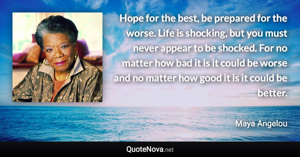 Hope for the best, be prepared for the worse. Life is shocking, but you must never appear to be shocked. For no matter how bad it is it could be worse and no matter how good it is it could be better. - Maya Angelou quote