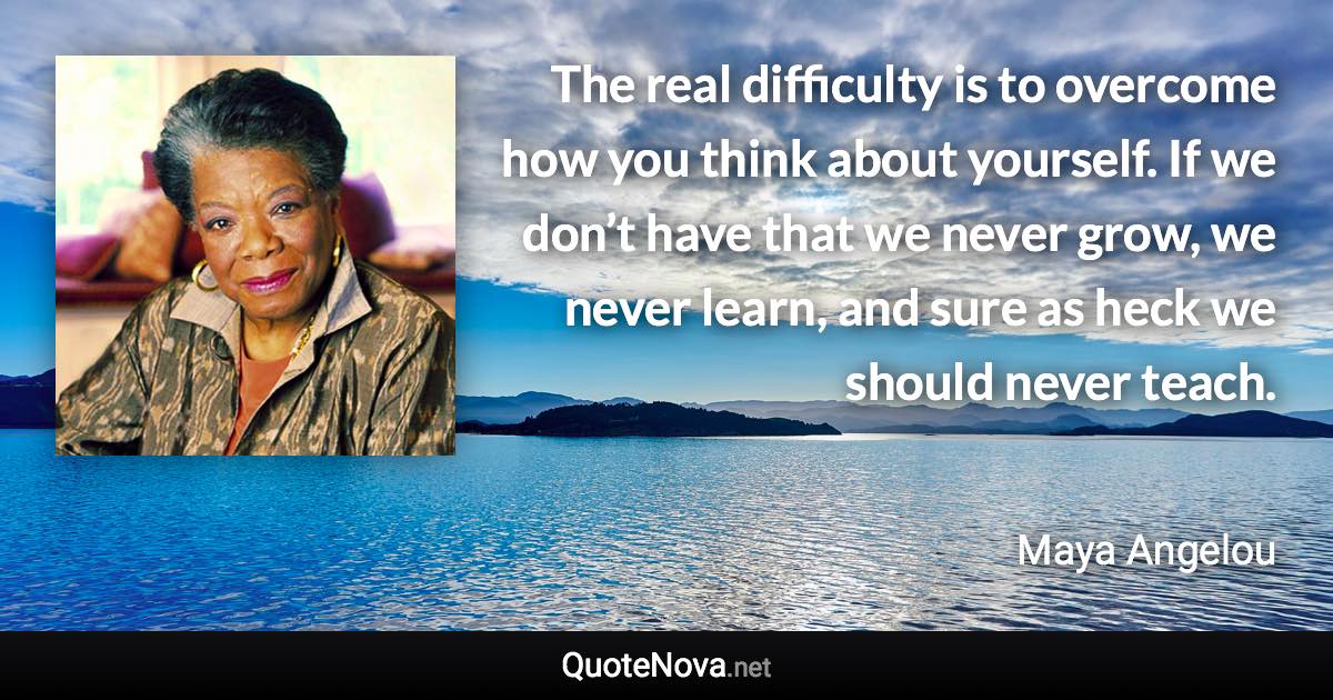 The real difficulty is to overcome how you think about yourself. If we don’t have that we never grow, we never learn, and sure as heck we should never teach. - Maya Angelou quote