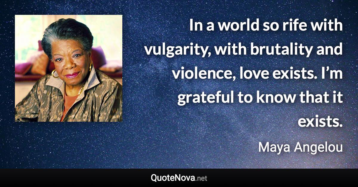 In a world so rife with vulgarity, with brutality and violence, love exists. I’m grateful to know that it exists. - Maya Angelou quote