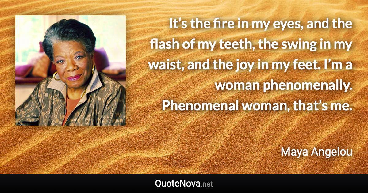 It’s the fire in my eyes, and the flash of my teeth, the swing in my waist, and the joy in my feet. I’m a woman phenomenally. Phenomenal woman, that’s me. - Maya Angelou quote