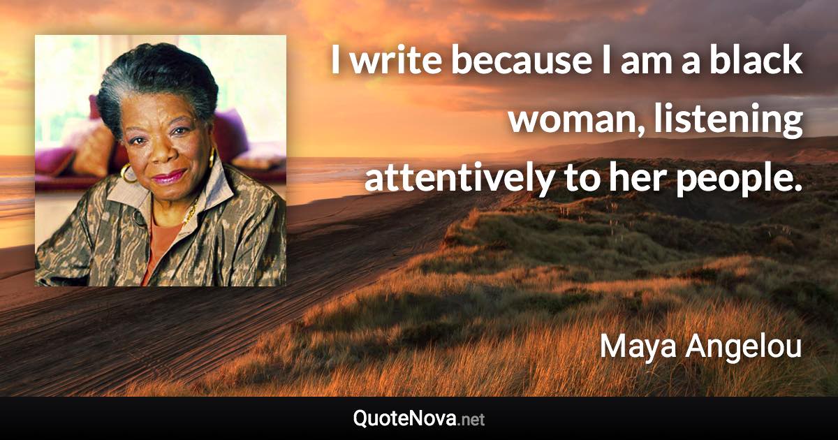 I write because I am a black woman, listening attentively to her people. - Maya Angelou quote