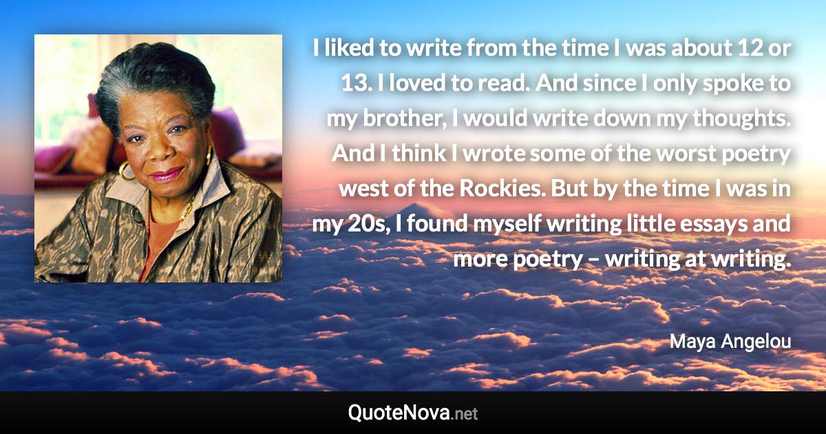 I liked to write from the time I was about 12 or 13. I loved to read. And since I only spoke to my brother, I would write down my thoughts. And I think I wrote some of the worst poetry west of the Rockies. But by the time I was in my 20s, I found myself writing little essays and more poetry – writing at writing. - Maya Angelou quote