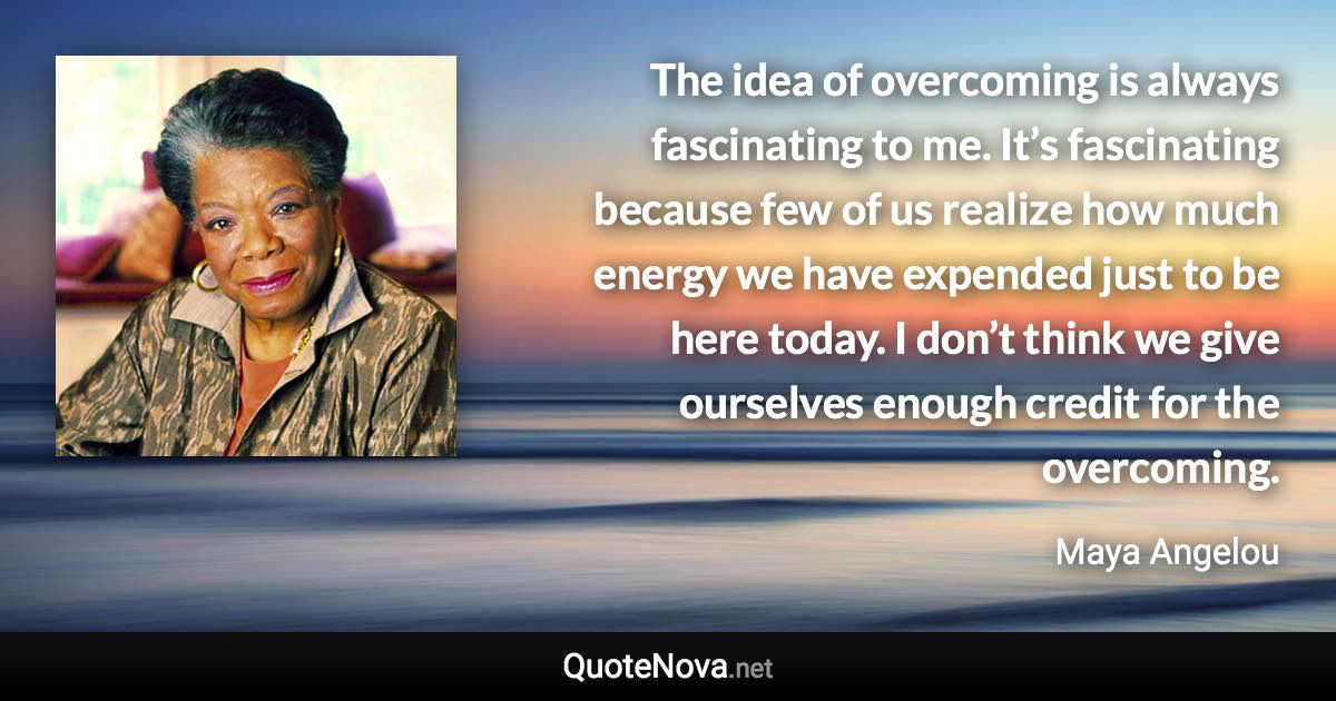 The idea of overcoming is always fascinating to me. It’s fascinating because few of us realize how much energy we have expended just to be here today. I don’t think we give ourselves enough credit for the overcoming. - Maya Angelou quote