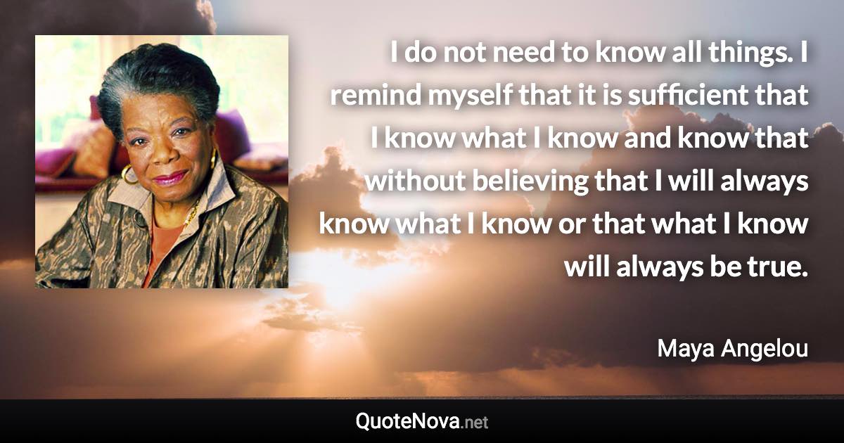 I do not need to know all things. I remind myself that it is sufficient that I know what I know and know that without believing that I will always know what I know or that what I know will always be true. - Maya Angelou quote