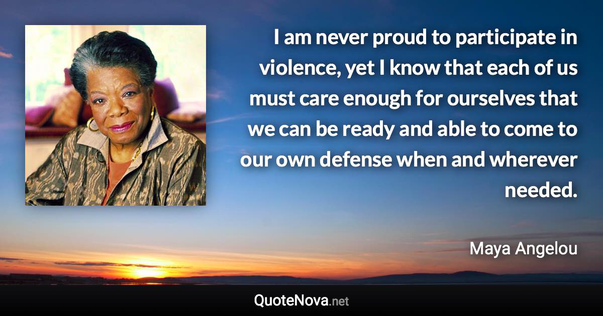 I am never proud to participate in violence, yet I know that each of us must care enough for ourselves that we can be ready and able to come to our own defense when and wherever needed. - Maya Angelou quote