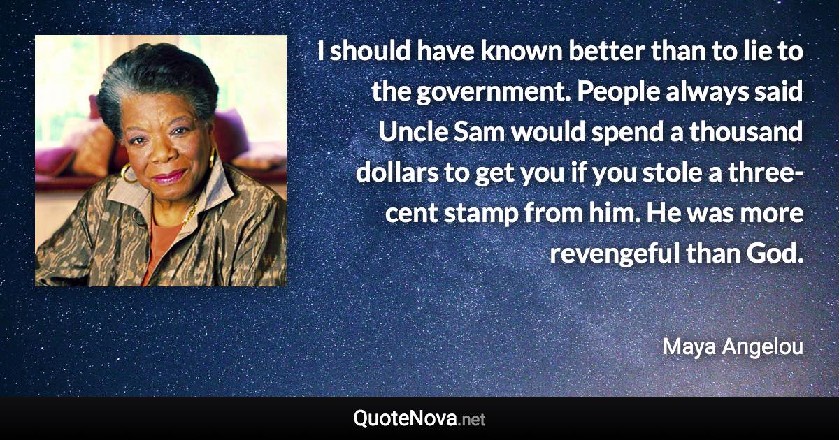 I should have known better than to lie to the government. People always said Uncle Sam would spend a thousand dollars to get you if you stole a three-cent stamp from him. He was more revengeful than God. - Maya Angelou quote