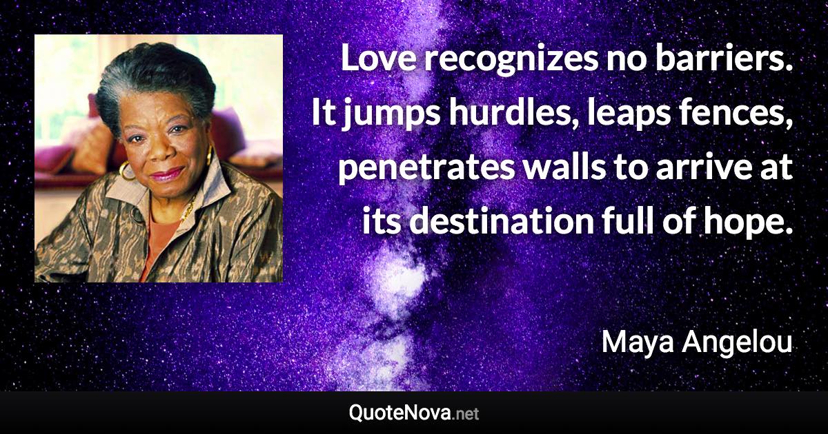 Love recognizes no barriers. It jumps hurdles, leaps fences, penetrates walls to arrive at its destination full of hope. - Maya Angelou quote