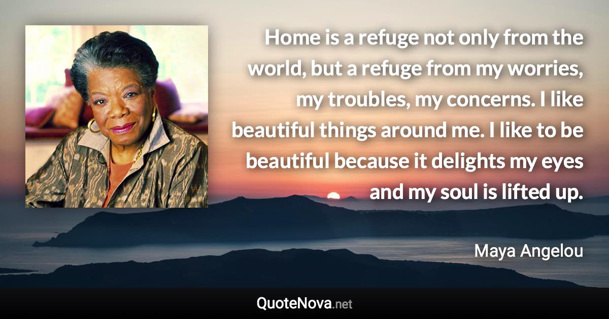 Home is a refuge not only from the world, but a refuge from my worries, my troubles, my concerns. I like beautiful things around me. I like to be beautiful because it delights my eyes and my soul is lifted up. - Maya Angelou quote