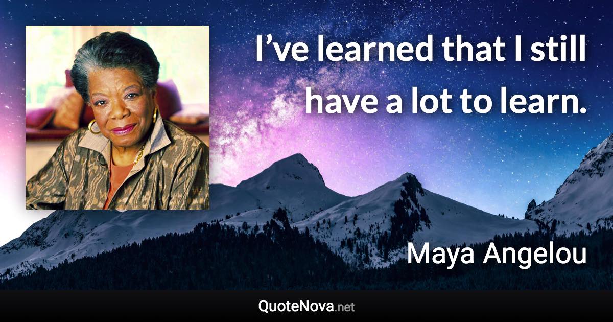 I’ve learned that I still have a lot to learn. - Maya Angelou quote