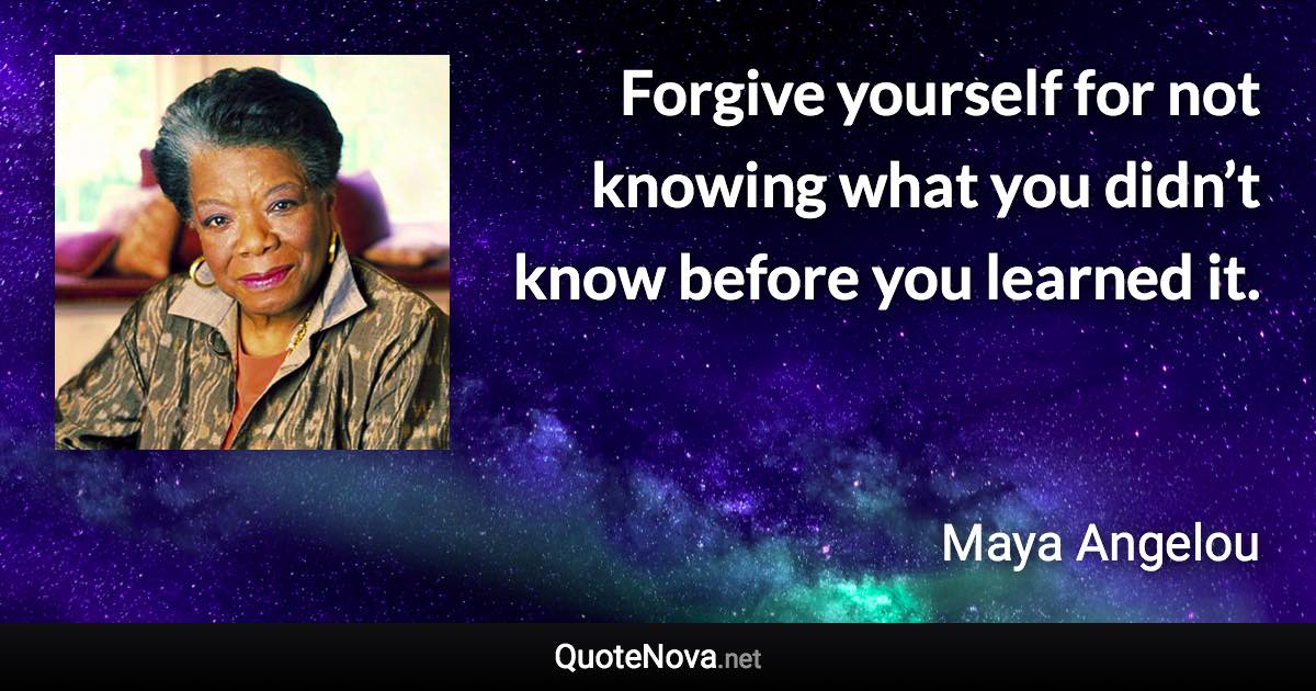 Forgive yourself for not knowing what you didn’t know before you learned it. - Maya Angelou quote