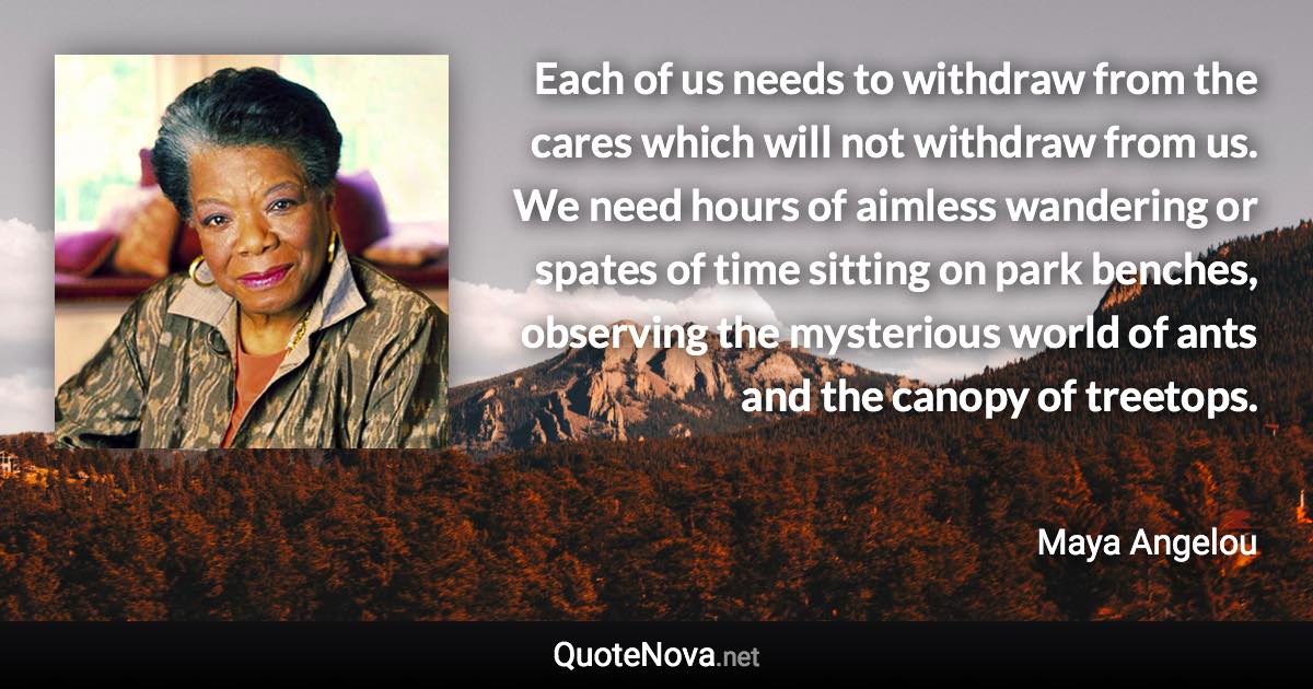 Each of us needs to withdraw from the cares which will not withdraw from us. We need hours of aimless wandering or spates of time sitting on park benches, observing the mysterious world of ants and the canopy of treetops. - Maya Angelou quote