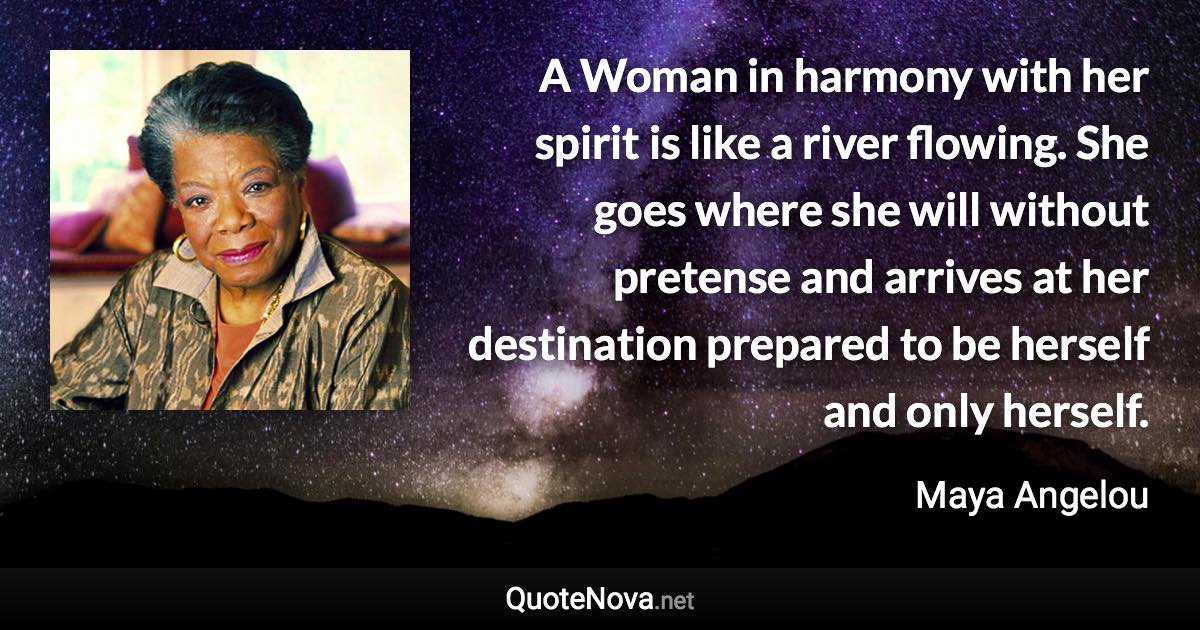 A Woman in harmony with her spirit is like a river flowing. She goes where she will without pretense and arrives at her destination prepared to be herself and only herself. - Maya Angelou quote