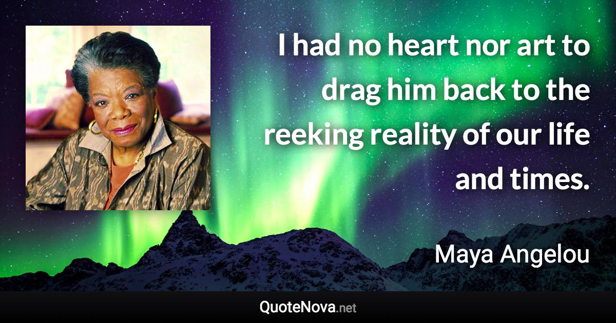 I had no heart nor art to drag him back to the reeking reality of our life and times. - Maya Angelou quote