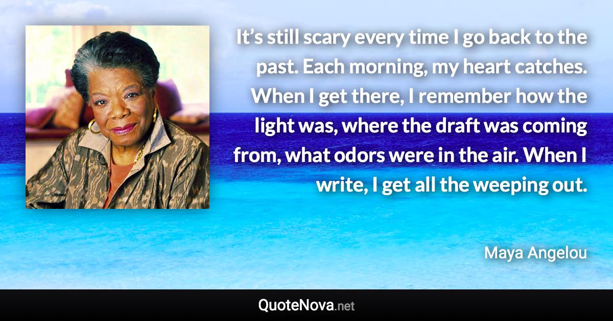 It’s still scary every time I go back to the past. Each morning, my heart catches. When I get there, I remember how the light was, where the draft was coming from, what odors were in the air. When I write, I get all the weeping out. - Maya Angelou quote