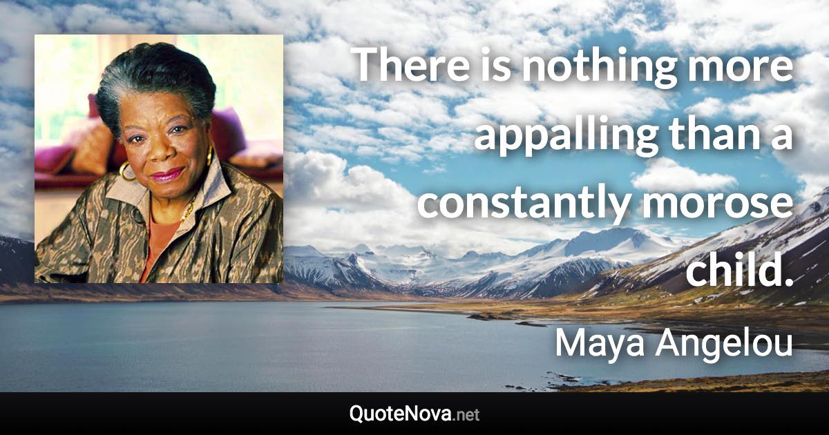 There is nothing more appalling than a constantly morose child. - Maya Angelou quote