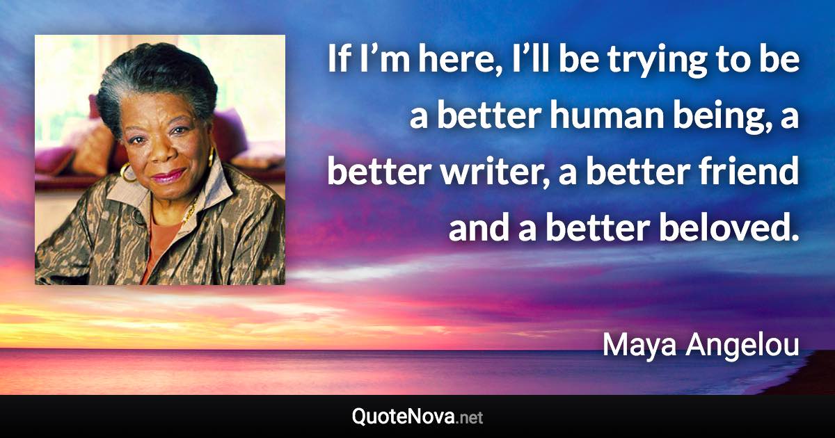 If I’m here, I’ll be trying to be a better human being, a better writer, a better friend and a better beloved. - Maya Angelou quote