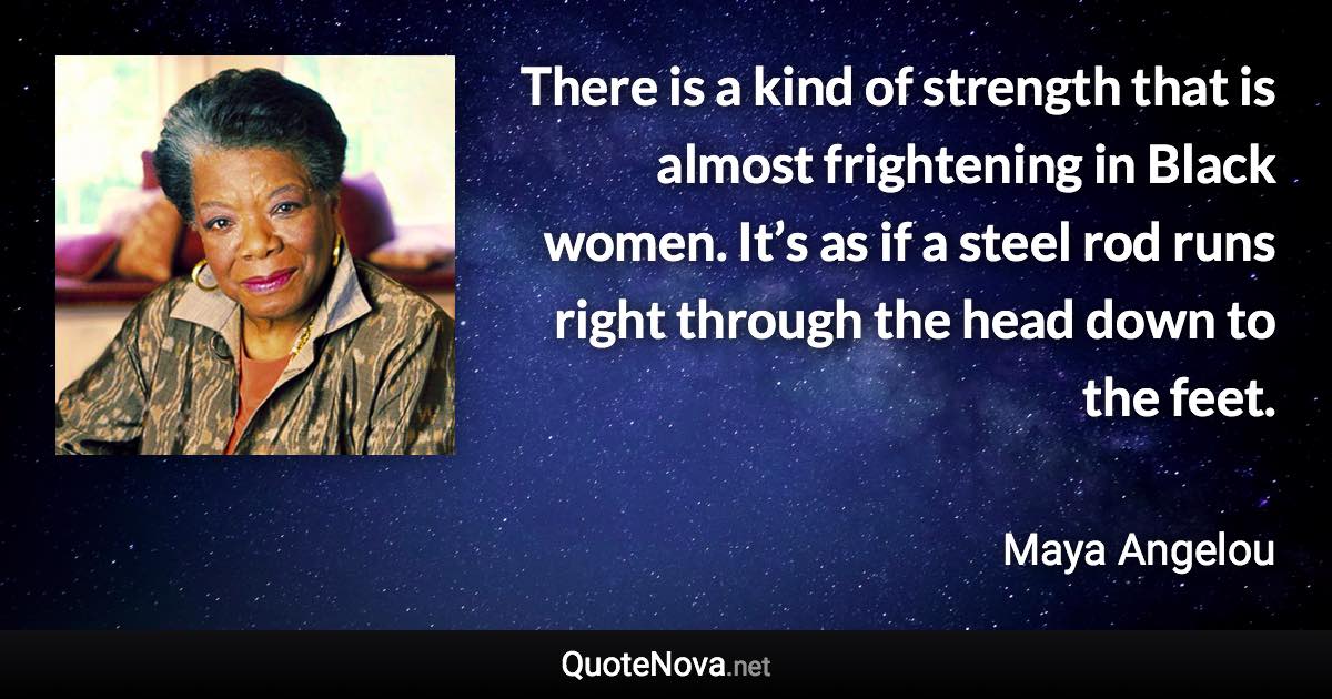 There is a kind of strength that is almost frightening in Black women. It’s as if a steel rod runs right through the head down to the feet. - Maya Angelou quote