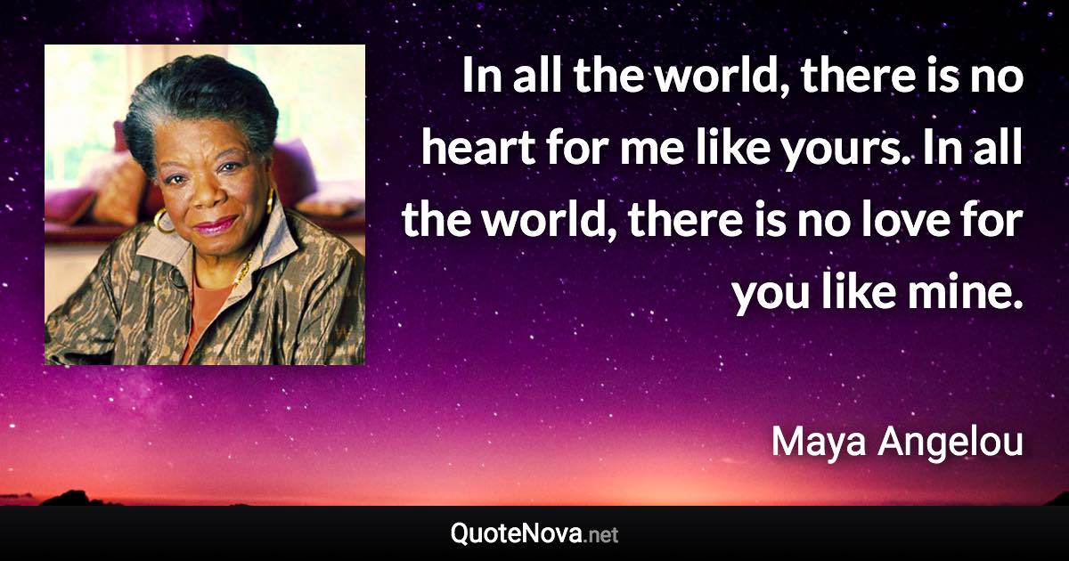 In all the world, there is no heart for me like yours. In all the world, there is no love for you like mine. - Maya Angelou quote