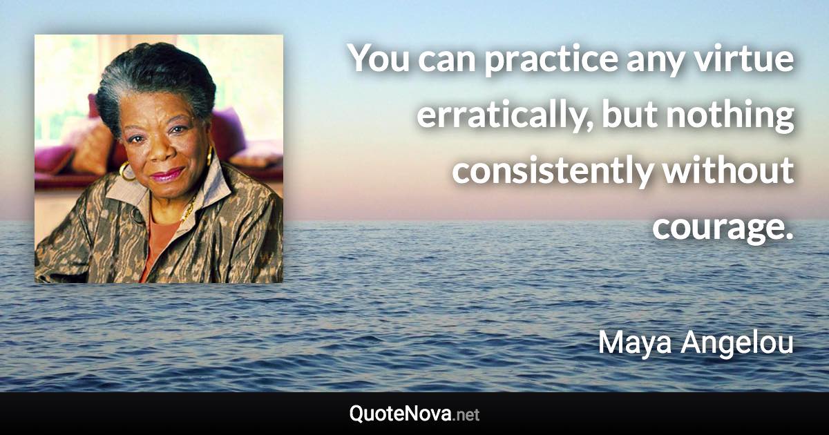 You can practice any virtue erratically, but nothing consistently without courage. - Maya Angelou quote