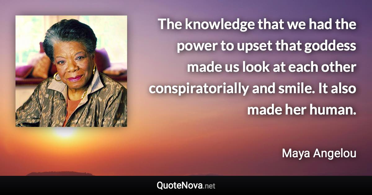 The knowledge that we had the power to upset that goddess made us look at each other conspiratorially and smile. It also made her human. - Maya Angelou quote