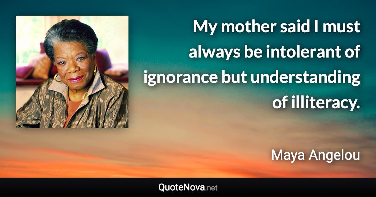 My mother said I must always be intolerant of ignorance but understanding of illiteracy. - Maya Angelou quote