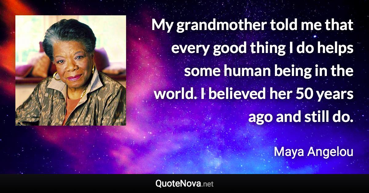 My grandmother told me that every good thing I do helps some human being in the world. I believed her 50 years ago and still do. - Maya Angelou quote