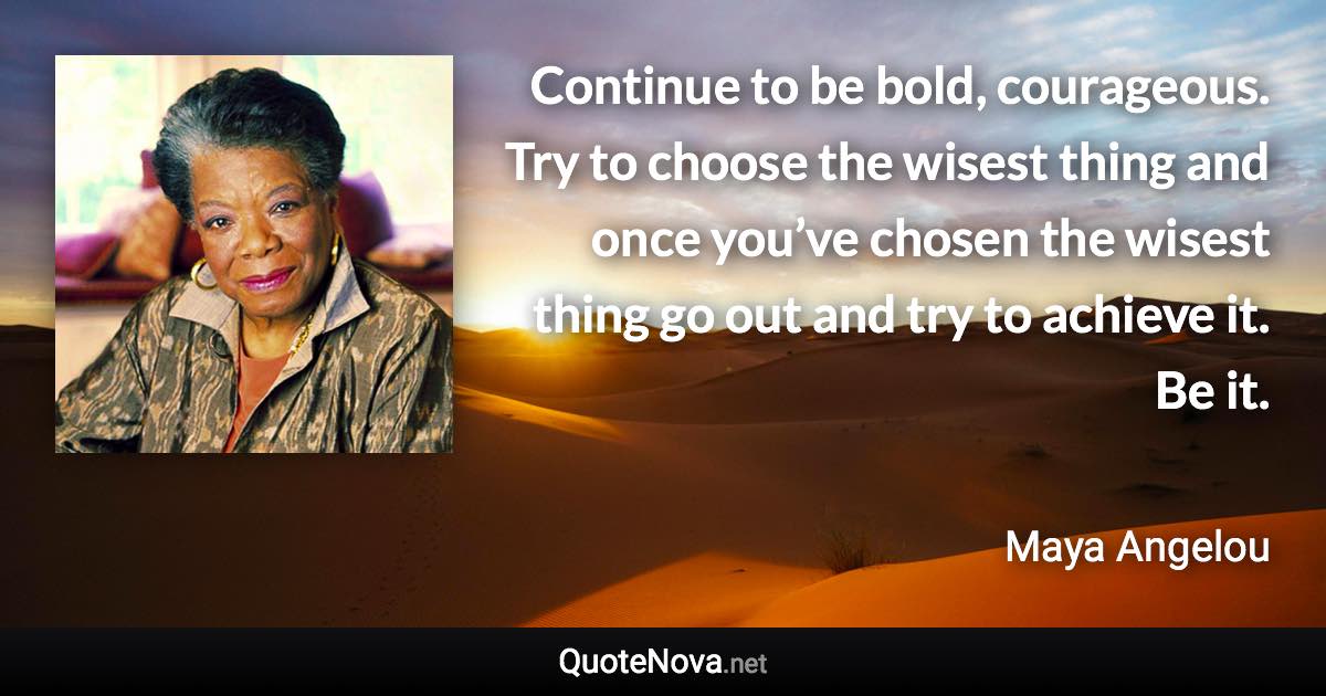 Continue to be bold, courageous. Try to choose the wisest thing and once you’ve chosen the wisest thing go out and try to achieve it. Be it. - Maya Angelou quote