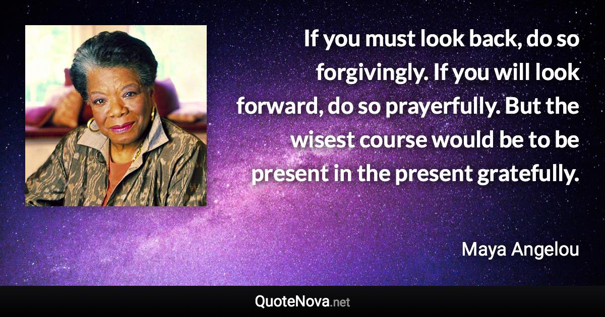 If you must look back, do so forgivingly. If you will look forward, do so prayerfully. But the wisest course would be to be present in the present gratefully. - Maya Angelou quote