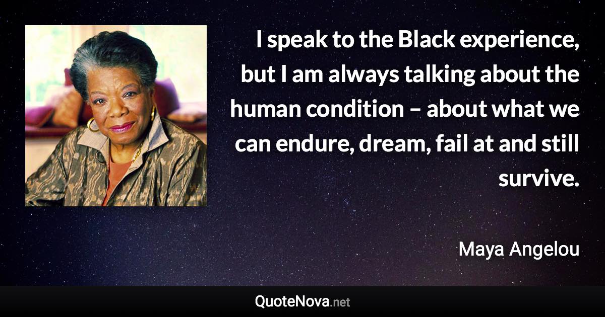 I speak to the Black experience, but I am always talking about the human condition – about what we can endure, dream, fail at and still survive. - Maya Angelou quote