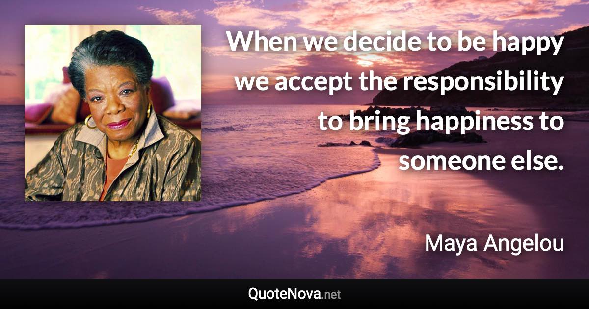 When we decide to be happy we accept the responsibility to bring happiness to someone else. - Maya Angelou quote