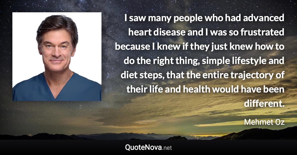 I saw many people who had advanced heart disease and I was so frustrated because I knew if they just knew how to do the right thing, simple lifestyle and diet steps, that the entire trajectory of their life and health would have been different. - Mehmet Oz quote