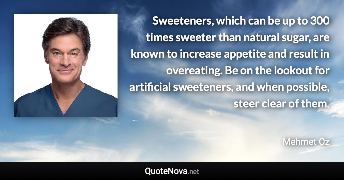 Sweeteners, which can be up to 300 times sweeter than natural sugar, are known to increase appetite and result in overeating. Be on the lookout for artificial sweeteners, and when possible, steer clear of them. - Mehmet Oz quote