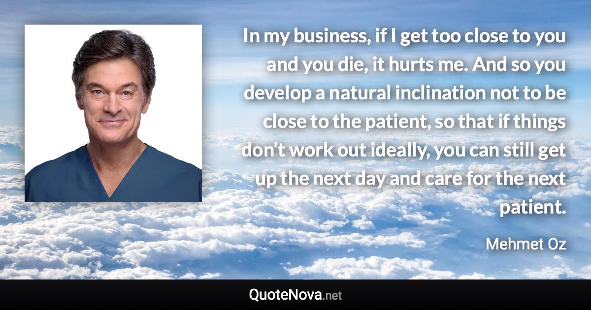 In my business, if I get too close to you and you die, it hurts me. And so you develop a natural inclination not to be close to the patient, so that if things don’t work out ideally, you can still get up the next day and care for the next patient. - Mehmet Oz quote