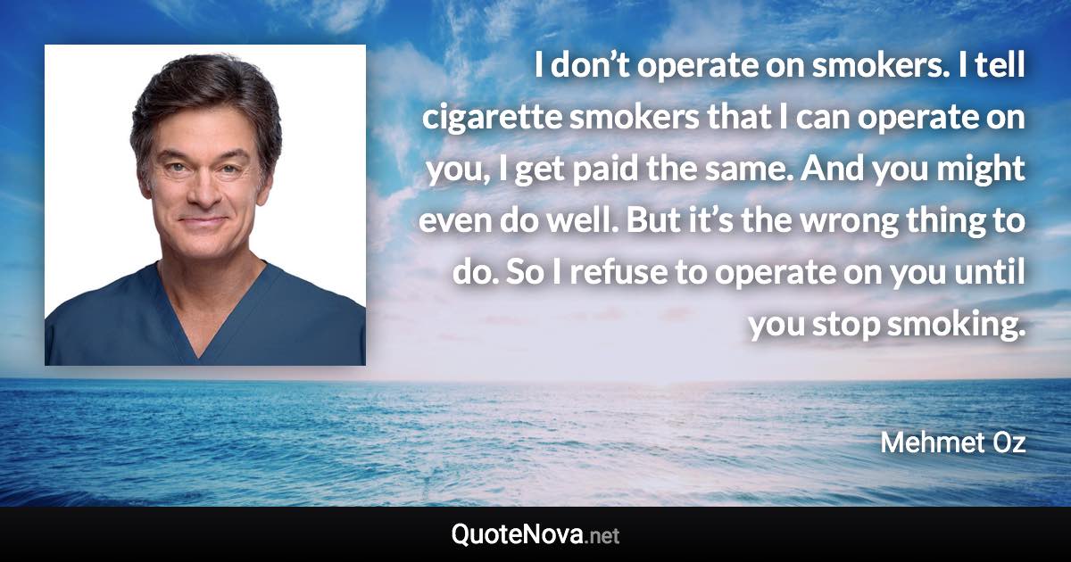 I don’t operate on smokers. I tell cigarette smokers that I can operate on you, I get paid the same. And you might even do well. But it’s the wrong thing to do. So I refuse to operate on you until you stop smoking. - Mehmet Oz quote