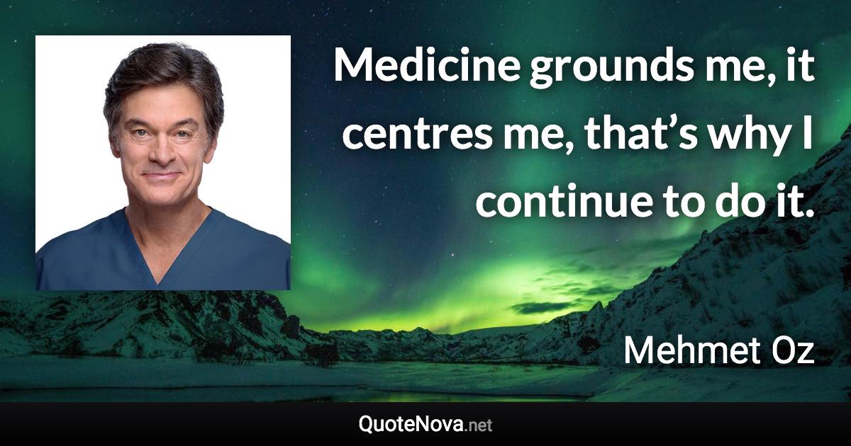Medicine grounds me, it centres me, that’s why I continue to do it. - Mehmet Oz quote