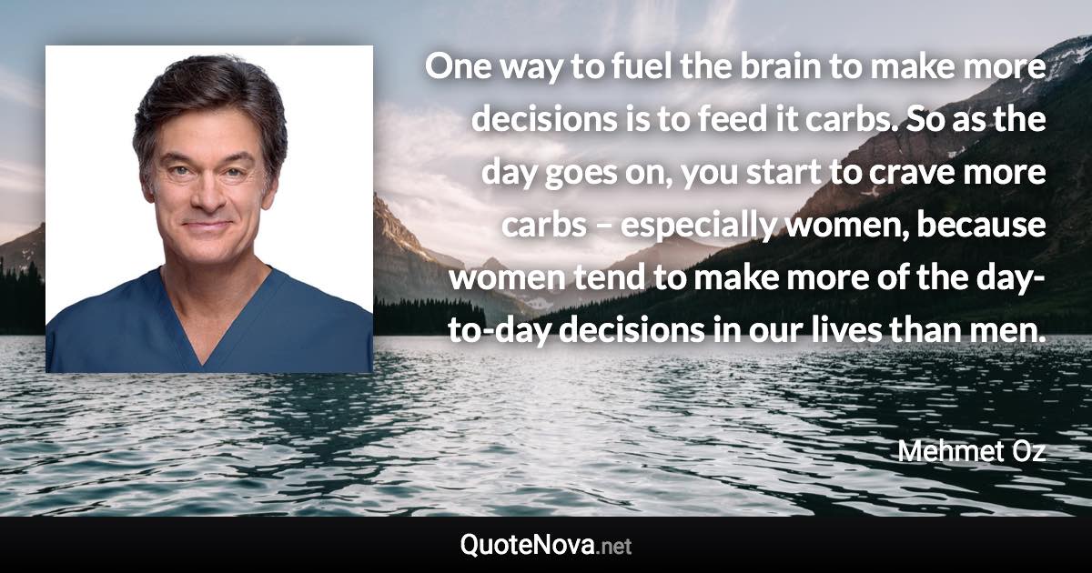 One way to fuel the brain to make more decisions is to feed it carbs. So as the day goes on, you start to crave more carbs – especially women, because women tend to make more of the day-to-day decisions in our lives than men. - Mehmet Oz quote