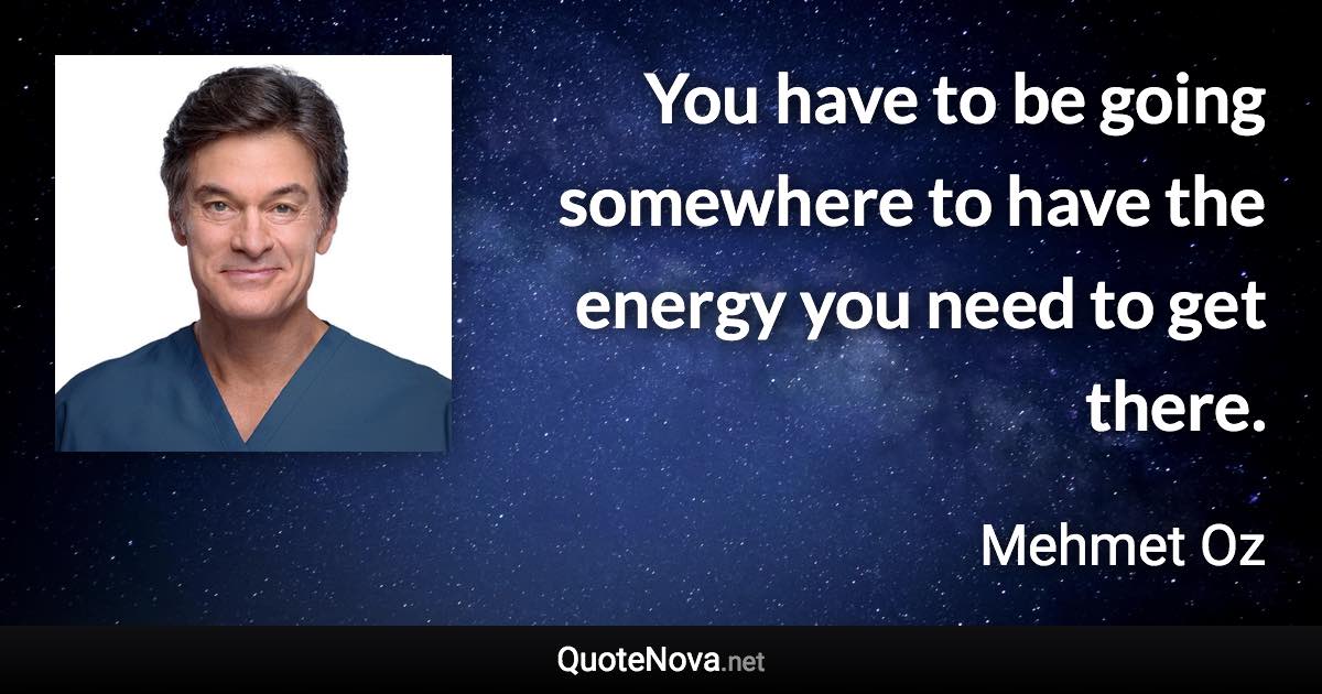 You have to be going somewhere to have the energy you need to get there. - Mehmet Oz quote