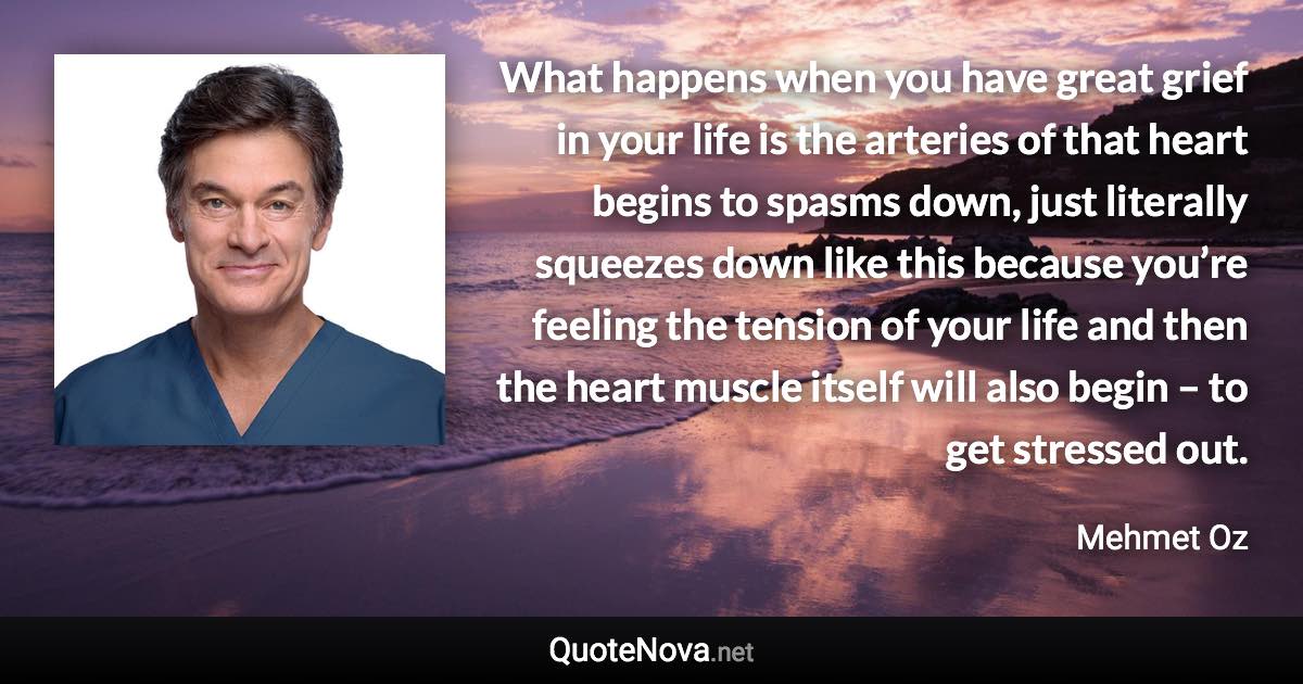 What happens when you have great grief in your life is the arteries of that heart begins to spasms down, just literally squeezes down like this because you’re feeling the tension of your life and then the heart muscle itself will also begin – to get stressed out. - Mehmet Oz quote