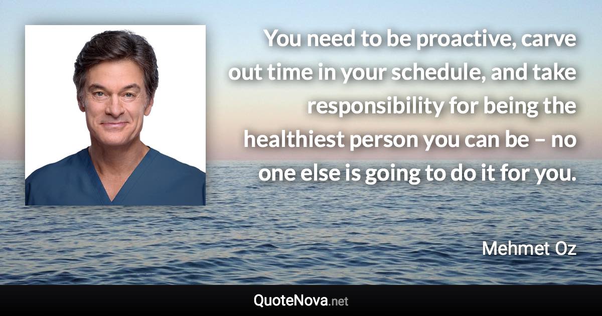 You need to be proactive, carve out time in your schedule, and take responsibility for being the healthiest person you can be – no one else is going to do it for you. - Mehmet Oz quote