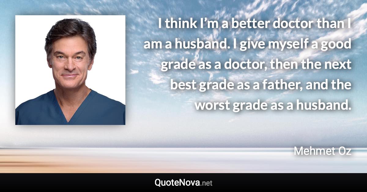 I think I’m a better doctor than I am a husband. I give myself a good grade as a doctor, then the next best grade as a father, and the worst grade as a husband. - Mehmet Oz quote