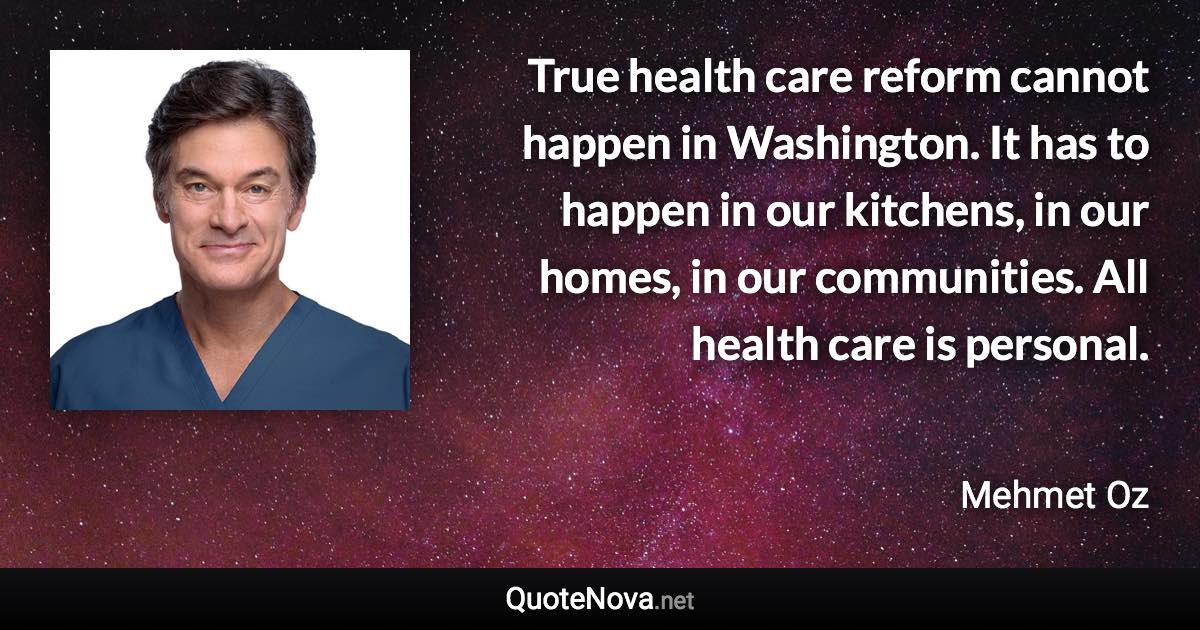 True health care reform cannot happen in Washington. It has to happen in our kitchens, in our homes, in our communities. All health care is personal. - Mehmet Oz quote