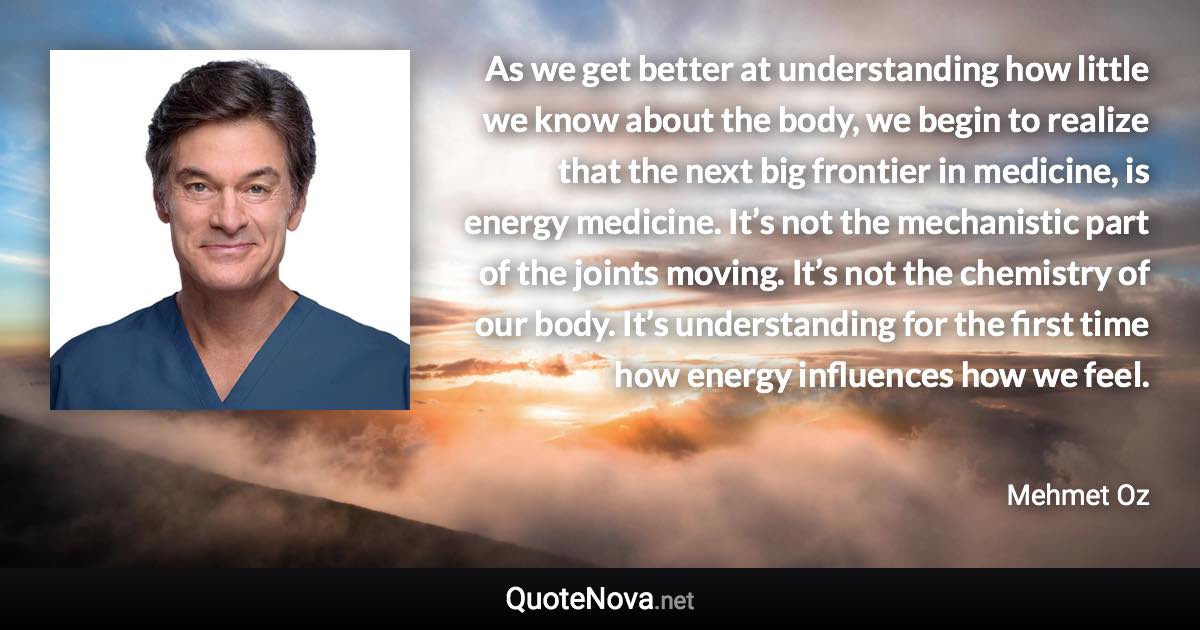 As we get better at understanding how little we know about the body, we begin to realize that the next big frontier in medicine, is energy medicine. It’s not the mechanistic part of the joints moving. It’s not the chemistry of our body. It’s understanding for the first time how energy influences how we feel. - Mehmet Oz quote