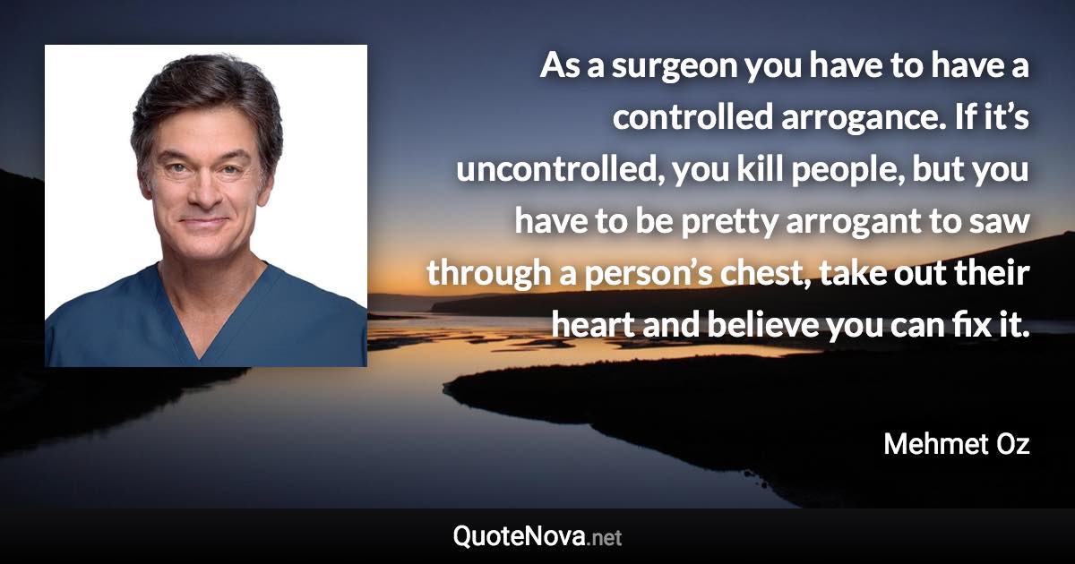 As a surgeon you have to have a controlled arrogance. If it’s uncontrolled, you kill people, but you have to be pretty arrogant to saw through a person’s chest, take out their heart and believe you can fix it. - Mehmet Oz quote