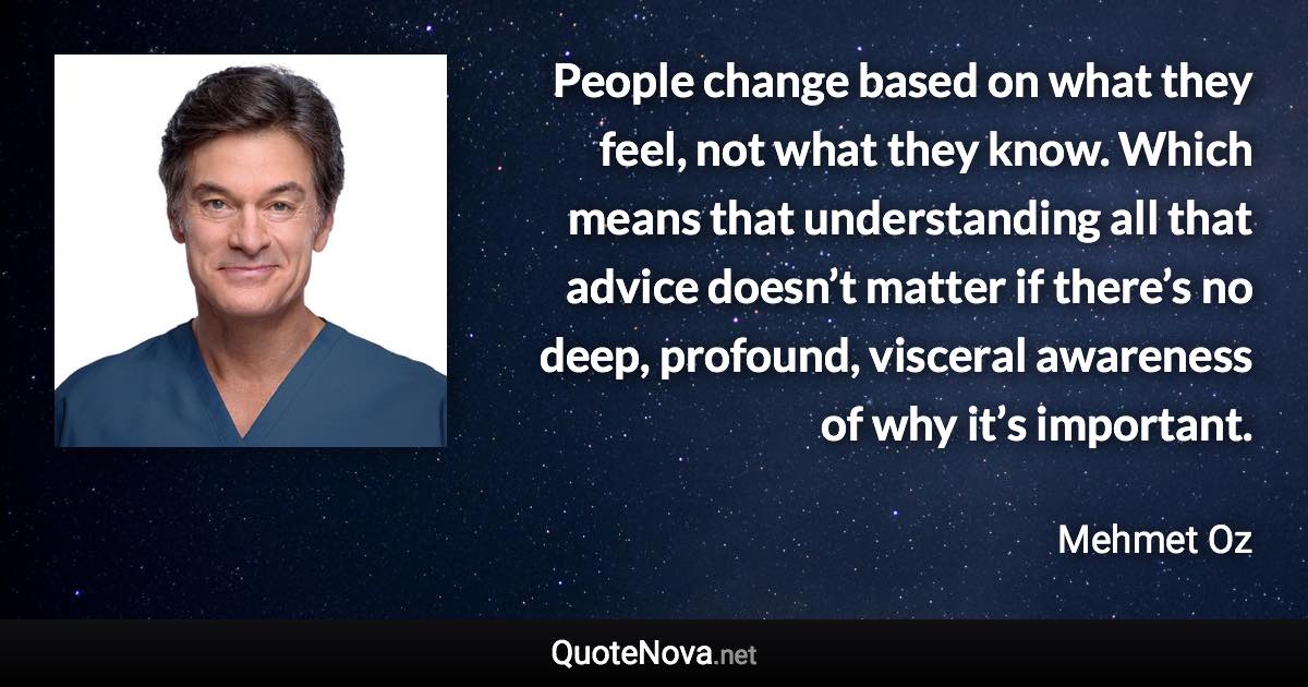 People change based on what they feel, not what they know. Which means that understanding all that advice doesn’t matter if there’s no deep, profound, visceral awareness of why it’s important. - Mehmet Oz quote