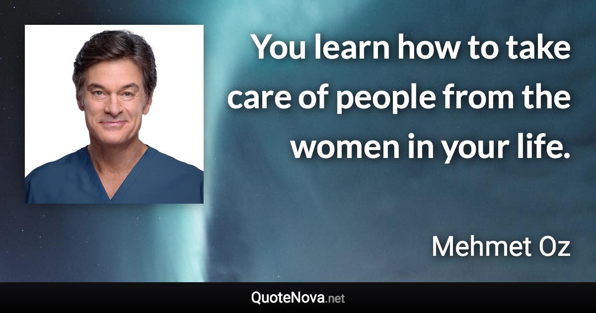 You learn how to take care of people from the women in your life. - Mehmet Oz quote